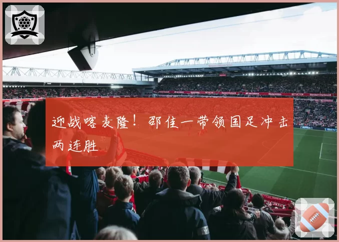 迎战喀麦隆！邵佳一带领国足冲击两连胜