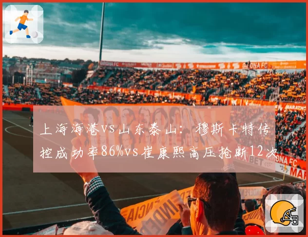 上海海港vs山东泰山：穆斯卡特传控成功率86%vs崔康熙高压抢断12次，争冠战术博弈白热化