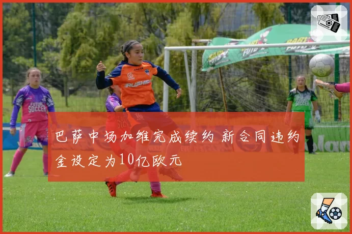 巴萨中场加维完成续约 新合同违约金设定为10亿欧元