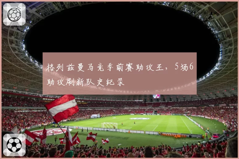格列兹曼马竞季前赛助攻王，5场6助攻刷新队史纪录