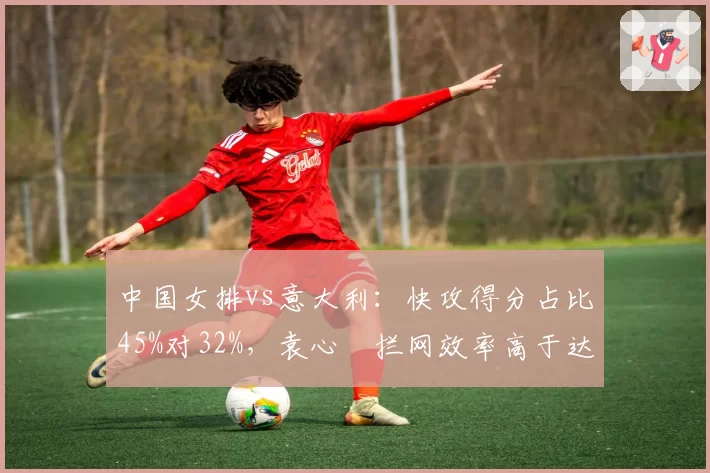 中国女排vs意大利:快攻得分占比45%对32%,袁心玥拦网效率高于达内西