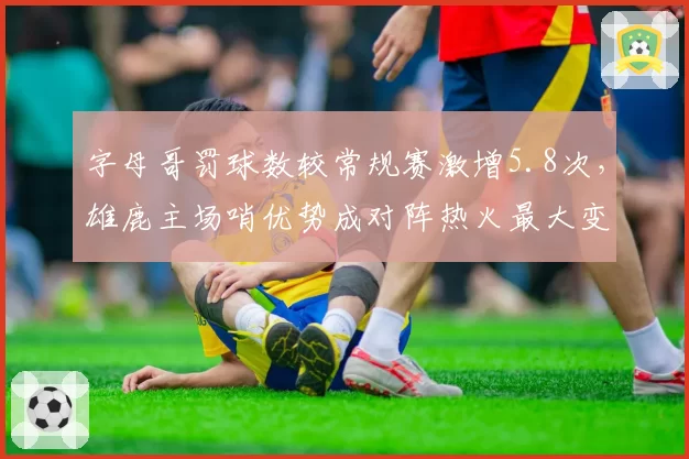 字母哥罚球数较常规赛激增5.8次，雄鹿主场哨优势成对阵热火最大变量？