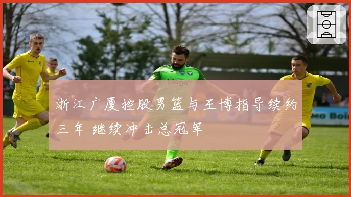 浙江广厦控股男篮与王博指导续约三年 继续冲击总冠军