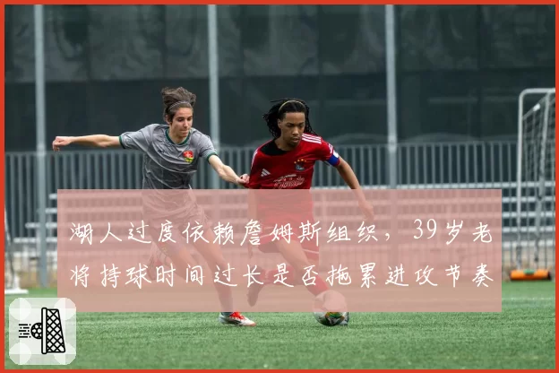 湖人过度依赖詹姆斯组织,39岁老将持球时间过长是否拖累进攻节奏?