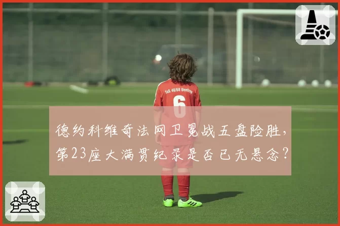 德约科维奇法网卫冕战五盘险胜,第23座大满贯纪录是否已无悬念?