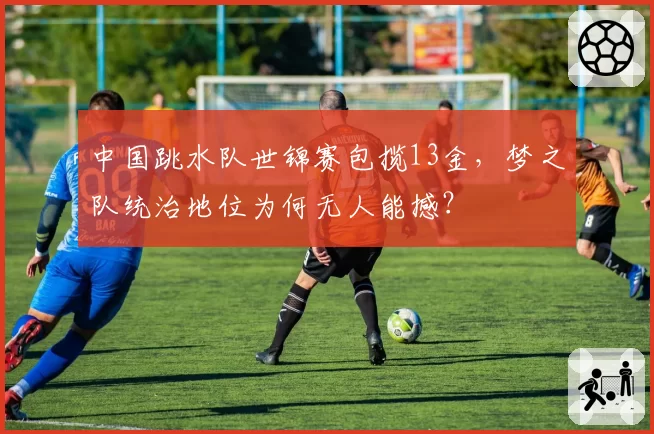 中国跳水队世锦赛包揽13金，梦之队统治地位为何无人能撼？
