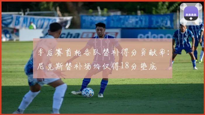 季后赛首轮各队替补得分贡献率：尼克斯替补场均仅得18分垫底