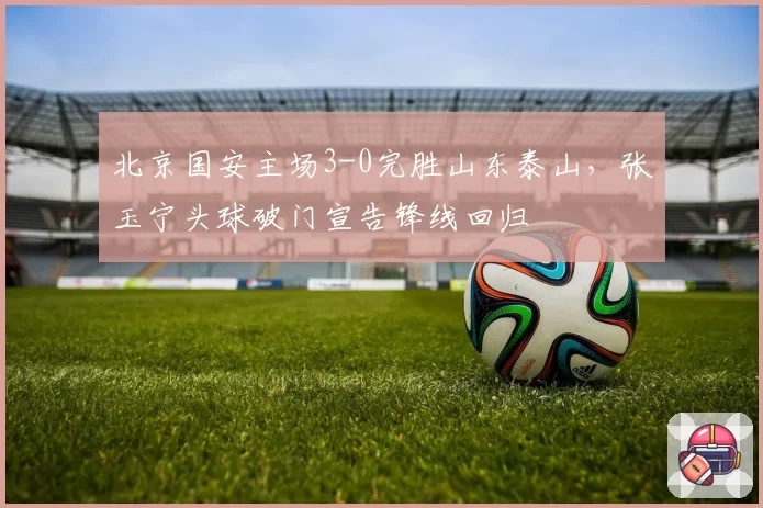 北京国安主场3-0完胜山东泰山，张玉宁头球破门宣告锋线回归